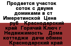 Продается участок 26 соток с двумя домиками в ст. Имеретинской. Цена 7500000 руб - Краснодарский край, Горячий Ключ г. Недвижимость » Дома, коттеджи, дачи обмен   . Краснодарский край,Горячий Ключ г.